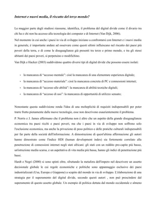Internet e nuovi media, il riscatto del terzo mondo?


La maggior parte degli studiosi riassume, identifica, il problema del digital divide come il divario tra
chi ha e chi non ha accesso alla tecnologia dei computer e di Internet (Van Dijk, 2006).

Nel momento in cui anche i paesi in via di sviluppo iniziano a confrontarsi con Internet e i nuovi media
in generale, è importante andare ad osservare come questi ultimi influiscano nel riscatto dei paesi più
poveri della terra, e di come le diseguaglianze già presenti tra terzo e primo mondo, e tra gli stessi
abitanti dei paesi poveri, si perpetuino o modifichino.

Van Dijk e Hacker (2003) suddividono quattro diversi tipi di digital divide che possono essere isolati:



    •    la mancanza di “accesso mentale”: cioè la mancanza di una elementare esperienza digitale;

    •    la mancanza di “accesso materiale”: cioè la mancanza concreta di PC e connessioni internet;

    •    la mancanza di “accesso alle abilità”: la mancanza di abilità tecniche digitali;

    •    la mancanza di “accesso di uso”: la mancanza di opportunità di utilizzo sensato;



Nonostante questa suddivisione renda l'idea di una molteplicità di requisiti indispensabili per poter
trarre frutto pienamente dalle nuove tecnologie, esse non descrivono esaurientemente il problema.

P. Norris e J. James affermano che il problema non è altro che un aspetto della grande diseguaglianza
economica tra paesi ricchi e paesi poveri, ma che i paesi in via di sviluppo non soffrono solo
l'esclusione economica, ma anche la privazione di peso politico e delle pratiche culturali indispensabili
per far parte della società dell'informazione. A dimostrazione di quest'ultima affermazione gli autori
hanno dimostrato come l'indice HDI (human development index) sia fortemente correlato alla
penetrazione di connessioni internet negli stati africani: gli stati con un reddito pro-capite più basso,
un'istruzione media scarsa, e un aspettativa di vita media più bassa, hanno gli indici di penetrazione più
bassi.

Hardt e Negri (2000) si sono spinti oltre, sfruttando la metafora dell'impero nel descrivere un assetto
decisionale globale le cui regole economiche e politiche sono appannaggio esclusivo dei paesi
industrializzati (Usa, Europa e Giappone) a scapito del mondo in via di sviluppo. L'elaborazione di una
strategia per il superamento del digital divide, secondo questi autori , non può prescindere dal
superamento di questo assetto globale. Un esempio di politica dettata dal mondo occidentale e almeno
 