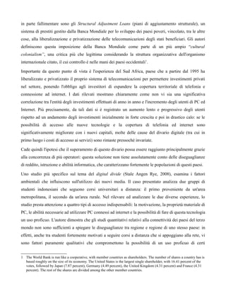 in parte fallimentare sono gli Structural Adjustment Loans (piani di aggiustamento strutturale), un
sistema di prestiti gestito dalla Banca Mondiale per lo sviluppo dei paesi poveri, vincolato, tra le altre
cose, alla liberalizzazione e privatizzazione delle telecomunicazioni degli stati beneficiari. Gli autori
definiscono questa imposizione della Banca Mondiale come parte di un più ampio “cultural
colonialism”, una critica più che legittima considerando la struttura organizzativa dell'organismo
internazionale citato, il cui controllo è nelle mani dei paesi occidentali1.

Importante da questo punto di vista è l'esperienza del Sud Africa, paese che a partire dal 1995 ha
liberalizzato e privatizzato il proprio sistema di telecomunicazioni per permettere investimenti privati
nel settore, ponendo l'obbligo agli investitori di espandere la copertura territoriale di telefonia e
connessione ad internet. I dati rilevati mostrano chiaramente come non vi sia una significativa
correlazione tra l'entità degli investimenti effettuati di anno in anno e l'incremento degli utenti di PC ed
Internet. Più precisamente, da tali dati si è registrato un aumento lento e progressivo degli utenti
rispetto ad un andamento degli investimenti inizialmente in forte crescita e poi in drastico calo: se le
possibilità di accesso alle nuove tecnologie e la copertura di telefonia ed internet sono
significativamente migliorate con i nuovi capitali, molte delle cause del divario digitale (tra cui in
primo luogo i costi di accesso ai servizi) sono rimaste pressoché invariate.

Cade quindi l'ipotesi che il superamento di questo divario possa essere raggiunto principalmente grazie
alla concorrenza di più operatori: questa soluzione non tiene assolutamente conto delle diseguaglianze
di reddito, istruzione e abilità informatica, che caratterizzano fortemente le popolazioni di questi paesi.

Uno studio più specifico sul tema del digital divide (Stale Angen Rye, 2008), esamina i fattori
ambientali che influiscono sull'utilizzo dei nuovi media. Il caso presentato analizza due gruppi di
studenti indonesiani che seguono corsi universitari a distanza: il primo proveniente da un'area
metropolitana, il secondo da un'area rurale. Nel rilevare ed analizzare le due diverse esperienze, lo
studio presta attenzione a quattro tipi di accesso indispensabili: la motivazione, la proprietà materiale di
PC, le abilità necessarie ad utilizzare PC connessi ad internet e la possibilità di fare di questa tecnologia
un uso proficuo. L'autore dimostra che gli studi quantitativi relativi alla connettività dei paesi del terzo
mondo non sono sufficienti a spiegare le diseguaglianze tra regione e regione di uno stesso paese: in
effetti, anche tra studenti fortemente motivati a seguire corsi a distanza che si appoggiano alla rete, vi
sono fattori puramente qualitativi che compromettono la possibilità di un uso proficuo di certi


1 The World Bank is run like a cooperative, with member countries as shareholders. The number of shares a country has is
  based roughly on the size of its economy. The United States is the largest single shareholder, with 16.41 percent of the
  votes, followed by Japan (7.87 percent), Germany (4.49 percent), the United Kingdom (4.31 percent) and France (4.31
  percent). The rest of the shares are divided among the other member countries.
 
