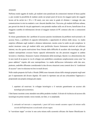 strumenti.

Nell'area rurale oggetto di studio, gli studenti sono penalizzati da connessioni internet di bassa qualità
e, pur avendo la possibilità di studiare anche nei propri posti di lavoro (la maggior parte dei soggetti
lavora ed ha un'età tra i 30 e i 50 anni), essi non sono in grado di sfruttare i vantaggi che una
comunicazione in rete tra studenti e con i docenti darebbe loro. Viceversa, gli studenti dell'area urbana,
pur gravati da ritmi di vita più opprimenti e non potendo studiare nelle ore di lavoro, beneficiano di un
maggiore scambio di informazioni dovuto al maggior numero di PC connessi alla rete e connessioni
migliori.

Si ritiene generalmente che i problemi di accesso passino inizialmente da problemi motivazionali e di
accesso fisico, a problemi di capacità informatiche e opportunità di utilizzo delle stesse. Lo studio
empirico effettuato sugli studenti a distanza indonesiani, mostra come la realtà sia più complessa: le
analisi mostrano come gli studenti delle aree periferiche fossero fortemente motivati ad utilizzare
internet, ma che questa motivazione fosse frenata dalla difficoltà di accedere alla tecnologia; che gli
studenti metropolitani avessero buone capacità informatiche ma che pressioni maggiori in ambito
lavorativo e familiare, frenassero il pieno sfruttamento della tecnologia. Questo va a dimostrazione che
le aree rurali di un paese in via di sviluppo non andrebbero considerate semplicemente come zone “un
passo addietro” rispetto alle aree metropolitane. Lo studio dell'accesso informatico nelle due aree,
piuttosto, andrebbe affrontato considerando le due diverse situazioni come contesti dove le “condizioni
di accesso” sono in relazione tra loro in modi diversi.

Nello studio proposto da Fucks e Horak (2008) sono riassunte alcune delle strategie proposte negli anni
per il superamento del divario digitale. Gli autori le riportano una ad una criticandone l'approccio e
proponendo una propria strategia più ampia:



    1. aspettare ed osservare: lo sviluppo tecnologico e il mercato garantiranno un accesso alle
       tecnologie più economico;

I fatti hanno mostrato come attendere non abbia prodotto risultati: il divario di ricchezza ed accesso alla
tecnologia tra primo mondo e terzo mondo, nei fatti, si va ampliando.



    2. entrando nel mercato e competendo, i paesi del terzo mondo saranno capaci di entrare nella
       società dell'informazione scavalcando alcune tappe;

lo “scavalcare tappe” avviene in una certa misura nelle economie africane che hanno liberalizzato la
 