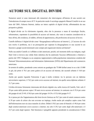 AUTORI SUL DIGITAL DIVIDE
Numerosi autori si sono interessati alle mutazioni che intervengono all'interno di una società con
l'introduzione di sempre nuove ICT. In particolar modo il sociologo spagnolo Manuel Castells in un suo
testo del 2001, Galassia Internet, dedica un intero capitolo al digital divide, affrontandolo da una
prospettiva globale.

Il digital divide cui fa riferimento riguarda, oltre che la presenza o meno di tecnologie fisiche,
infrastrutture, soprattutto la possibilità di accesso ad internet, che varia in maniera considerevole in
base all'età, alla residenza, al reddito, all'etnia di appartenenza, alla professione ed accesso al lavoro.

Castells definisce il digital divide come “diseguaglianza nell'accesso ad internet [...] L'accesso da solo
non risolve il problema, ma è un prerequisito per superare la disuguaglianza in una società le cui
funzioni e gruppi sociali dominanti sono sempre più organizzati intorno ad Internet”.

Nella sua analisi Castells si è affidato ai dati americani, poichè, nel momento della sua indagine, negli
Stati Uniti si trovava una valida fonte statistica che ha analizzato l'accesso differenziato a Internet a
partire dal 1995: l'indagine su un campione rappresentativo della popolazione statunitense condotta dal
National Telecommunications and Information Administrator (NTIA) del Dipartimento del commercio
americano.
In termini di reddito, prendendo come estremi un guadagno dai 75.000 dollari annui in su e dai 15.000
in giù, dei primi il 70,1 per cento godeva di un accesso ad internet, dei secondi soltanto il 18,9 per
cento.
Anche per quanto riguarda l'istruzione il gap è molto evidente: tra le persone con un diploma
universitario superiore, il 74,5 per cento aveva accesso ad internet, tra quelle senza diploma soltanto il
21,7 per cento.

Un'altra divisione fortemente interessata dal divario digitale era, nella ricerca di Castells, l'età: solo il
29 per cento delle persone sopra i 50 anni aveva accesso ad internet, in contrasto con il 55,4 per cento
del gruppo di età 25-49, il 56,8 per cento del gruppo 18-24 e il 53,4 del gruppo 9-17.

Se si pensa poi che l'appartenenza alla forza lavoro fornisca un 56,7 per cento di utenti connessi contro
il 29 per cento di coloro che non avevano un impiego, risulta anche più semplice capire come l'età
dell'informazione non sia cieca neanche al colore. Difatti il 50,3 per cento di bianchi e il 49,4 per cento
degli asiatico-americani aveva accesso a internet, ma solo il 29,3 per cento degli afro-americani e il
23,7 per cento degli ispanici. Tale fenomeno è spiegabile appunto prendendo in considerazione il fatto
 