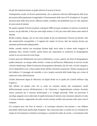 che gli afro-americani hanno un grado inferiore di accesso al lavoro.

Analogamente accade col divario generazionale, che si ipotizzava derivare dall'incapacità delle fasce
più anziane della popolazione di apprendere il funzionamento delle nuove ICT ed adattarvisi. Se questi
facessero parte della forza lavoro, afferma Castells, avrebbero una probabilità circa tre volte superiore
di essere utenti di internet.

Per quanto riguarda il divario di genere, nell'agosto 2000 era quasi scomparso in America in termini di
accesso: tra gli individui, il 44,6 per cento degli uomini e il 44,2 per cento delle donne erano utenti di
internet.
Risulta evidente, dunque, che ciò che conta sempre di più nel determinare l'accesso ad internet, oltre
alle caratteristiche sociografiche, è il rapporto dei singoli col lavoro, dato che internet diventa uno
strumento professionale indispensabile.

Inoltre, essendo internet una tecnologia formata dagli stessi utenti in misura molto maggiore di
qualunque altra, sostiene Castells, questa finisce per rispecchiare la condizione di disuguaglianza
sociale in cui essa stessa ha avuto luogo.

L'autore pone poi all'attenzione una nuova problematica, ovvero, qualora una fonte di disuguaglianza
sembra attenuarsi, ne emerge subito un'altra: si tratta ora dell'accesso differenziato al servizio ad alta
velocità a banda larga. Difatti l'evoluzione dei programmi informatici, dei siti web, e di tutti i progetti e
servizi disponibili in rete, si basa sempre di più sull'alta velocità di connessione. Diretta conseguenza di
tale tendenza è il passaggio da comodità a vera e propria necessità della banda larga, per evitare di
cadere nel vortice dell'esclusione.

Un'altra dimensione degna di riflessione sul digital divide sta in quello che Castells definisce Gap
Cognitivo.
Egli afferma nel proprio testo che se esiste un consenso intorno alle conseguenze sociali
dell'incrementato accesso all'informazione è che l'istruzione e l'apprendimento continuo diventino
risorse essenziali per il successo professionale e lo sviluppo personale. Nella sua previsione il
sociologo spagnolo aveva indovinato la rapida inclusione di internet come strumento educativo in tutto
il sistema scolastico, supponendo che nelle società avanzate sarebbe stato presente nelle classi come il
computer.

Ciò comporta però che l'uso di internet e la tecnologia educativa non possano e non debbano
prescindere dalla buona qualità degli insegnanti. Tale concezione però si scontra con un considerevole
ritardo tra l'investimento in hardware tecnologico e connettività online da un lato, e investimento nella
 
