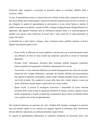 formazione degli insegnanti e assunzione di personale esperto in tecnologia, dall'altro (Bolt e
Crawford , 2000).

Un tipo di apprendimento basato su internet però non richiede soltanto delle competenze pratiche in
fatto di tecnologia, bensì cambia proprio il genere di istruzione richiesta sia per lavorare su internet, sia
per sviluppare la capacità di apprendimento in un'economia e in una società basate su internet. Il
cambio di prospettiva da adottare, secondo Castells, è dunque da apprendimento all'apprendimento-ad-
apprendere, date appunto l'immensa mole di informazioni presenti online e la necessità/capacità di
decidere cosa cercare, come rintracciare le notizie utili e come usarle per lo scopo prefissatosi in
origine alla ricerca.

La domanda che si pone l'autore è dunque: come si relazione questo squilibrio educativo al divario
digitale? Egli propone quattro livelli:



    •   Primo livello: la differenza tra scuole pubbliche e private porta con sé automaticamente anche
        una differenza di classi ed etnie nonché una sostanziale spaccatura in termini di tecnologie
        disponibili.

    •   Secondo livello: l'educazione all'utilizzo delle tecnologie richiede insegnanti competenti,
        tuttavia la qualità di insegnamento è distribuita irregolarmente tra le scuole.

    •   Terzo livello: c'è una sostanziale differenza nei metodi d'insegnamento che vedono da una parte
        l'attenzione allo sviluppo intellettuale e personale dei bambini, dall'altra una preoccupazione
        alla capacità di mantenere la disciplina e tenere a bada i bambini facendoli crescere attraverso i
        vari livelli di studio. Nel complesso le scuole delle classi alte e medie tendono a essere più
        attente all'apertura mentale rispetto a quelle delle aree a basso reddito.

    •   Quarto livello: in assenza di un'adeguata formazione e disponibilità di risorse materiali
        all'interno delle scuole in fatto di educazione all'utilizzo di internet, saranno i genitori a dover
        fornire insegnamenti in materia ai propri figli, insegnamenti spesso carenti ed effettuati mentre
        sono i genitori stessi in fase di apprendimento.



Tali condizioni delineano un panorama che vede i bambini delle famiglie svantaggiate in posizioni
assai più arretrate rispetto ai loro coetanei con maggiori capacità di trattamento delle informazioni
derivate dalla loro esposizione a un ambiente domestico meglio istruito.

Le capacità di apprendimento differenziate, in condizioni intellettuali ed emozionali simili, sono
 