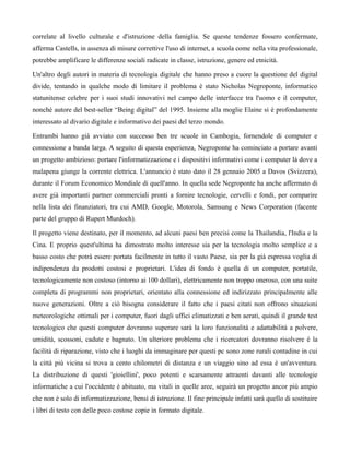 correlate al livello culturale e d'istruzione della famiglia. Se queste tendenze fossero confermate,
afferma Castells, in assenza di misure correttive l'uso di internet, a scuola come nella vita professionale,
potrebbe amplificare le differenze sociali radicate in classe, istruzione, genere ed etnicità.

Un'altro degli autori in materia di tecnologia digitale che hanno preso a cuore la questione del digital
divide, tentando in qualche modo di limitare il problema è stato Nicholas Negroponte, informatico
statunitense celebre per i suoi studi innovativi nel campo delle interfacce tra l'uomo e il computer,
nonché autore del best-seller “Being digital” del 1995. Insieme alla moglie Elaine si è profondamente
interessato al divario digitale e informativo dei paesi del terzo mondo.

Entrambi hanno già avviato con successo ben tre scuole in Cambogia, fornendole di computer e
connessione a banda larga. A seguito di questa esperienza, Negroponte ha cominciato a portare avanti
un progetto ambizioso: portare l'informatizzazione e i dispositivi informativi come i computer là dove a
malapena giunge la corrente elettrica. L'annuncio è stato dato il 28 gennaio 2005 a Davos (Svizzera),
durante il Forum Economico Mondiale di quell'anno. In quella sede Negroponte ha anche affermato di
avere già importanti partner commerciali pronti a fornire tecnologie, cervelli e fondi, per comparire
nella lista dei finanziatori, tra cui AMD, Google, Motorola, Samsung e News Corporation (facente
parte del gruppo di Rupert Murdoch).

Il progetto viene destinato, per il momento, ad alcuni paesi ben precisi come la Thailandia, l'India e la
Cina. E proprio quest'ultima ha dimostrato molto interesse sia per la tecnologia molto semplice e a
basso costo che potrà essere portata facilmente in tutto il vasto Paese, sia per la già espressa voglia di
indipendenza da prodotti costosi e proprietari. L'idea di fondo è quella di un computer, portatile,
tecnologicamente non costoso (intorno ai 100 dollari), elettricamente non troppo oneroso, con una suite
completa di programmi non proprietari, orientato alla connessione ed indirizzato principalmente alle
nuove generazioni. Oltre a ciò bisogna considerare il fatto che i paesi citati non offrono situazioni
meteorologiche ottimali per i computer, fuori dagli uffici climatizzati e ben aerati, quindi il grande test
tecnologico che questi computer dovranno superare sarà la loro funzionalità e adattabilità a polvere,
umidità, scossoni, cadute e bagnato. Un ulteriore problema che i ricercatori dovranno risolvere è la
facilità di riparazione, visto che i luoghi da immaginare per questi pc sono zone rurali contadine in cui
la città più vicina si trova a cento chilometri di distanza e un viaggio sino ad essa è un'avventura.
La distribuzione di questi 'gioiellini', poco potenti e scarsamente attraenti davanti alle tecnologie
informatiche a cui l'occidente è abituato, ma vitali in quelle aree, seguirà un progetto ancor più ampio
che non è solo di informatizzazione, bensì di istruzione. Il fine principale infatti sarà quello di sostituire
i libri di testo con delle poco costose copie in formato digitale.
 