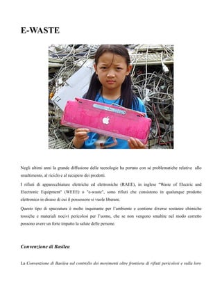 E-WASTE




Negli ultimi anni la grande diffusione delle tecnologie ha portato con sé problematiche relative allo
smaltimento, al riciclo e al recupero dei prodotti.

I rifiuti di apparecchiature elettriche ed elettroniche (RAEE), in inglese "Waste of Electric and
Electronic Equipment" (WEEE) o "e-waste", sono rifiuti che consistono in qualunque prodotto
elettronico in disuso di cui il possessore si vuole liberare.

Questo tipo di spazzatura è molto inquinante per l’ambiente e contiene diverse sostanze chimiche
tossiche e materiali nocivi pericolosi per l’uomo, che se non vengono smaltite nel modo corretto
possono avere un forte impatto la salute delle persone.




Convenzione di Basilea


La Convenzione di Basilea sul controllo dei movimenti oltre frontiera di rifiuti pericolosi e sulla loro
 