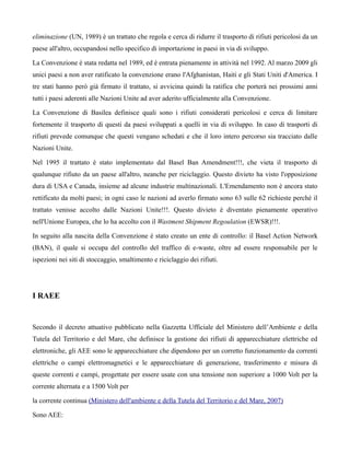 eliminazione (UN, 1989) è un trattato che regola e cerca di ridurre il trasporto di rifiuti pericolosi da un
paese all'altro, occupandosi nello specifico di importazione in paesi in via di sviluppo.

La Convenzione è stata redatta nel 1989, ed è entrata pienamente in attività nel 1992. Al marzo 2009 gli
unici paesi a non aver ratificato la convenzione erano l'Afghanistan, Haiti e gli Stati Uniti d'America. I
tre stati hanno però già firmato il trattato, si avvicina quindi la ratifica che porterà nei prossimi anni
tutti i paesi aderenti alle Nazioni Unite ad aver aderito ufficialmente alla Convenzione.

La Convenzione di Basilea definisce quali sono i rifiuti considerati pericolosi e cerca di limitare
fortemente il trasporto di questi da paesi sviluppati a quelli in via di sviluppo. In caso di trasporti di
rifiuti prevede comunque che questi vengano schedati e che il loro intero percorso sia tracciato dalle
Nazioni Unite.

Nel 1995 il trattato è stato implementato dal Basel Ban Amendment!!!, che vieta il trasporto di
qualunque rifiuto da un paese all'altro, neanche per riciclaggio. Questo divieto ha visto l'opposizione
dura di USA e Canada, insieme ad alcune industrie multinazionali. L'Emendamento non è ancora stato
rettificato da molti paesi; in ogni caso le nazioni ad averlo firmato sono 63 sulle 62 richieste perchè il
trattato venisse accolto dalle Nazioni Unite!!!. Questo divieto è diventato pienamente operativo
nell'Unione Europea, che lo ha accolto con il Wastment Shipment Regoulation (EWSR)!!!.

In seguito alla nascita della Convenzione è stato creato un ente di controllo: il Basel Action Network
(BAN), il quale si occupa del controllo del traffico di e-waste, oltre ad essere responsabile per le
ispezioni nei siti di stoccaggio, smaltimento e riciclaggio dei rifiuti.




I RAEE


Secondo il decreto attuativo pubblicato nella Gazzetta Ufficiale del Ministero dell’Ambiente e della
Tutela del Territorio e del Mare, che definisce la gestione dei rifiuti di apparecchiature elettriche ed
elettroniche, gli AEE sono le apparecchiature che dipendono per un corretto funzionamento da correnti
elettriche o campi elettromagnetici e le apparecchiature di generazione, trasferimento e misura di
queste correnti e campi, progettate per essere usate con una tensione non superiore a 1000 Volt per la
corrente alternata e a 1500 Volt per

la corrente continua (Ministero dell'ambiente e della Tutela del Territorio e del Mare, 2007)

Sono AEE:
 