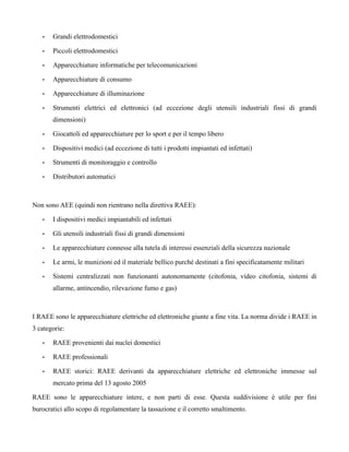•   Grandi elettrodomestici

   •   Piccoli elettrodomestici

   •   Apparecchiature informatiche per telecomunicazioni

   •   Apparecchiature di consumo

   •   Apparecchiature di illuminazione

   •   Strumenti elettrici ed elettronici (ad eccezione degli utensili industriali fissi di grandi
       dimensioni)

   •   Giocattoli ed apparecchiature per lo sport e per il tempo libero

   •   Dispositivi medici (ad eccezione di tutti i prodotti impiantati ed infettati)

   •   Strumenti di monitoraggio e controllo

   •   Distributori automatici



Non sono AEE (quindi non rientrano nella direttiva RAEE):

   •   I dispositivi medici impiantabili ed infettati

   •   Gli utensili industriali fissi di grandi dimensioni

   •   Le apparecchiature connesse alla tutela di interessi essenziali della sicurezza nazionale

   •   Le armi, le munizioni ed il materiale bellico purché destinati a fini specificatamente militari

   •   Sistemi centralizzati non funzionanti autonomamente (citofonia, video citofonia, sistemi di
       allarme, antincendio, rilevazione fumo e gas)



I RAEE sono le apparecchiature elettriche ed elettroniche giunte a fine vita. La norma divide i RAEE in
3 categorie:

   •   RAEE provenienti dai nuclei domestici

   •   RAEE professionali

   •   RAEE storici: RAEE derivanti da apparecchiature elettriche ed elettroniche immesse sul
       mercato prima del 13 agosto 2005

RAEE sono le apparecchiature intere, e non parti di esse. Questa suddivisione è utile per fini
burocratici allo scopo di regolamentare la tassazione e il corretto smaltimento.
 