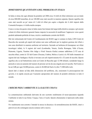 DIMENSIONE QUANTITATIVA DEL PROBLEMA IN ITALIA

In Italia si stima che ogni abitante ha prodotto nel 2006 circa 14 chili di rifiuti elettronici con un totale
di circa 800.000 tonnellate, di cui 108.000 sono stati raccolti in maniera separata. Questo significa che
sono stati raccolti un po’ meno di 2 chili di rifiuti pro capite a dispetto dei 4 chili imposti dalla
Comunità Europea e i 6 della media europea.

Come si evince da queste stime in Italia siamo ben lontani dal target della direttiva europea e gli enormi
volumi di rifiuti elettronici generati hanno imposto la necessità di modificare l’approccio verso questi
prodotti adottando politiche di riuso, riciclo e smaltimento corretto dei RAEE.

Dal sito istituzionale del Centro di Coordinamento dei RAEE oggi si contano in Italia 2.893 Centri di
Raccolta che secondo gli esperti del settore non sono sufficienti per la migliore gestione dei rifiuti e
non sono distribuiti in maniera uniforme nel territorio. Secondo un’inchiesta di Greenpeace sui rifiuti
tecnologici infatti, le 8 regioni del nord (Lombardia, Veneto, Emilia Romagna, Valle d’Aosta,
Piemonte, Liguria, Trentino Alto Adige e Friuli Venezia Giulia) contano addirittura 2.172 aree di
raccolta rifiuti, contro le 325 del Centro (Toscana, Umbria, Molise e Lazio) e le 302 delle rimanenti sei
regioni del sud. Sardegna e Sicilia si trovano con soli rispettivamente 62 e 32 centri di raccolta. Questo
significa che se nel Settentrione esiste un Centro di Raccolta ogni 12.500 abitanti, scendendo lungo la
penisola si nota un aumento del numero di persone servite da una singola aree di raccolta. Nel Centro si
ha un CdR per ogni 36.000 persone, contro le 46.000 del Sud e le oltre 71.000 delle isole.

Questi dati ci danno un’idea della dimensione del problema, che, nonostante le preoccupazioni dei
governi, è in rapida crescita per l’aumento spropositato del numero di prodotti elettronici in tutto il
mondo.




I RISCHI PER L’AMBIENTE E LA SALUTE UMANA


La contaminazione ambientale derivante da uno scorretto smaltimento di tecno-spazzatura riguarda
l’ambiente in tutte le sue forme: l’acqua, l’aria e il suolo. Questo chiaramente si ripercuote nella salute
umana.

Per smaltimento non corretto s’intende la messa in discarica o la termodistruzione dei RAEE, interi o
parti di essi che contengano ancora sostanze utili o nocive.
 