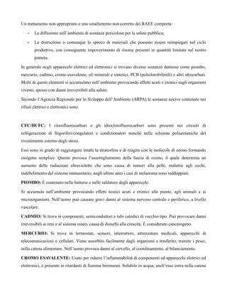 Un trattamento non appropriato e uno smaltimento non corretto dei RAEE comporta:

    •   La diffusione nell’ambiente di sostanze pericolose per la salute pubblica;

    •   La distruzione o comunque lo spreco di materiali che possono essere reimpiegati nel ciclo
        produttivo, con conseguente impoverimento di risorse presenti in quantità limitata sul nostro
        pianeta.

In generale negli apparecchi elettrici ed elettronici si trovano diverse sostanze dannose come piombo,
mercurio, cadmio, cromo esavalente, oli minerali e sintetici, PCB (policlorobifenili) e altri idrocarburi.
Molti di questi elementi si accumulano nell’ambiente provocando effetti acuti e cronici sugli organismi
viventi, spesso con danni irreversibili alla salute.

Secondo l’Agenzia Regionale per lo Sviluppo dell’Ambiente (ARPA) le sostanze nocive contenute nei
rifiuti elettrici e elettronici sono:



CFC/HCFC: I clorofluorocarburi e gli idroclorofluorocarburi sono presenti nei circuiti di
refrigerazione di frigoriferi/congelatori e condizionatori nonché nelle schiume poliuretaniche del
rivestimento esterno degli stessi.

Essi sono in grado di raggiungere intatti la stratosfera e di reagire con le molecole di ozono formando
ossigeno semplice. Questo provoca l’assottigliamento della fascia di ozono, il quale determina un
aumento delle radiazioni ultraviolette che sono causa di tumori alla pelle, malattie agli occhi,
indebolimento del sistema immunitario; negli ultimi anni i casi di melanoma sono raddoppiati.

PIOMBO: È contenuto nelle batterie e nelle saldature degli apparecchi.

Si accumula nell’ambiente provocando effetti tossici acuti e cronici alle piante, agli animali e ai
microorganismi. Nell’uomo può causare gravi danni al sistema nervoso centrale e periferico, a livello
vascolare.

CADMIO: Si trova in componenti, semiconduttori e tubi catodici di vecchio tipo. Può provocare danni
irreversibili ai reni e al sistema osseo, causa di disturbi alla crescita. È considerato cancerogeno.

MERCURIO: Si trova in termostati, sensori, interruttori, attrezzature medicali, apparecchi di
telecomunicazioni e cellulari. Viene assorbito facilmente dagli organismi e trasferito, tramite i pesci,
nella catena alimentare. Nell’uomo provoca danni al cervello, al coordinamento, al bilanciamento.

CROMO ESAVALENTE: Usato per ridurre l’infiammabilità di componenti ed apparecchi elettrici ed
elettronici, è presente in ritardanti di fiamma bromurati. Solubile in acqua, anch’esso entra nella catena
 