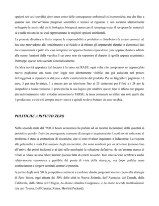 opzioni nei casi specifici deve tener conto delle conseguenze ambientali ed economiche, ma che fino a
quando non interverranno progressi scientifici e tecnici al riguardo e non saranno ulteriormente
sviluppate le analisi del ciclo biologico, bisognerà optare per il reimpiego e per il recupero dei materiali
se e nella misura in cui essi rappresentano le migliori opzioni ambientali.

La presente direttiva in Italia impone la responsabilità a produttori e distributori di creare consorzi ad
hoc che provvedono allo smaltimento e al riciclo e di ritirare gli apparecchi elettrici o elettronici dati
dai consumatori a patto che essi comprino un’apparecchiatura equivalente (una apparecchiatura adibita
alle stesse funzioni della vecchia il cui peso non sia superiore al doppio di quella appena acquistata).
Purtroppo questo non succede sistematicamente.

Un’altra novità apportata dal decreto è la tassa sui RAEE: ogni volta che compriamo un apparecchio
nuovo paghiamo una tassa (per legge non direttamente visibile, ma già calcolata nel prezzo
dell’oggetto) in dipendenza dal peso e delle caratteristiche del prodotto. Per un frigorifero paghiamo 16
euro, 5 per una lavatrice, 3 e mezzo per un televisore fino ai 25 centesimi per l'iPod e i 28 per le
lampadine a basso consumo. Il principio ha la sua logica: per smaltire questo tipo di rifiuto non pagano
più indistintamente tutti i cittadini attraverso la TARSU, la tassa comunale sui rifiuti ma solo quelli che
li producono, e cioè chi compra una tv nuova e quindi ne deve buttare via una vecchia.




POLITICHE A RIFIUTO ZERO


Nella seconda metà del ‘900, il boom economico ha portato ad un enorme incremento della quantità di
prodotti e quindi rifiuti con conseguente consumo di energia e inquinamento. La più ovvia soluzione al
problema è stata la costruzione di discariche, che si sono rivelate inquinanti e indecorose. La risposta
alle polemiche è stata l’invenzione degli inceneritori, che sono sembrate per un decennio (almeno fino
all’arrivo dei primi incidenti e ai dati sulle patologie) la soluzione definitiva: da un’enorme massa di
rifiuti si riduce ad una relativamente piccola fatta di ceneri tossiche. Tale innovazione sembrava anche
relativamente economica e gestibile dal punto di vista della sicurezza, ma dopo qualche anno
cominciarono a sorgere comitati contrari e proteste.

A partire dagli anni ’90 la prospettiva cominciò a cambiare dando progressivamente corpo alla strategia
di Zero Waste, oggi attuata dal 50% delle città in Nuova Zelanda, dall’Australia, dal Canada, dalla
California, dallo Stato dell’Oregon, da alcune cittadine Giapponesi, e da molte aziende multinazionali
(tra cui: Toyota, Bell Canada, Xerox, Hewlett Packard).
 