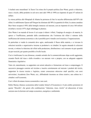 I risultati sono straordinari: la Xerox Usa stima che le propria politica Zero Waste, grazie a riduzione,
riuso e riciclo, abbia prodotto in soli nove anni (dal 1990 al 1999) un risparmio di quasi 47 milioni di
dollari.

La stessa politica alle Olimpiadi di Atlanta ha permesso di fare la raccolta differenziata dell’85% dei
rifiuti; lo stabilimento Epson nell’Oregon ha eliminato del 90% la quantità di rifiuti; la catena canadese
Beer Store recupera il 98% delle bottiglie immesse sul mercato, con un risparmio di circa 160 milioni
di dollari e ricicla il 97% degli imballaggi in plastica.

Zero Waste è un metodo di lavoro il cui scopo è ridurre i rifiuti, l’impiego di energia e di materia, lo
spreco e l’inefficienza, partendo dalla considerazione che l’esistenza dei rifiuti è sintomo della
inefficienza del sistema economico e che è possibile porvi rimedio con la tecnica e l’organizzazione.

In particolare si studia la comunità dove agire, analizzando il flusso della materia, e si trovano le
soluzioni tecniche e organizzative insieme ai produttori e ai cittadini. In seguito attuando le soluzioni
trovate, si ottiene la riduzione dei rifiuti nella produzione, distribuzione e nel consumo sia per quantità
sia per tossicità, per quanto possibile a livello locale.

Così si riutilizzano le cose dismesse, creando aziende che le commercializzano dopo averle aggiustate,
creando Parchi del riuso e della rivendita e un mercato vero e proprio, con un adeguato supporto
finanziario e legislativo.

Tutto ciò, naturalmente, va supportato con azioni educative e formazione sul riuso e compostaggio. Il
successivo passaggio consiste nel riciclare e inserire correttamente sul mercato i prodotti del riciclo,
supportare la ricerca tecnica e logistica, creare conoscenza attraverso studi specifici, con corsi
universitari, Accademie Zero Waste, ecc., diffondendo insomma un clima creativo, una cultura tra i
cittadini e nell’economia.

Così i rifiuti diventano risorse economiche e non costi.

Robin Murray (famoso economista della London School of Economics) è il più celebre promotore di
questa “filosofia”, che grazie alla combinazione “riduzione, riuso, riciclo” ed educazione al tema
assicura una rivoluzione nel campo economico, energetico e ambientale.
 