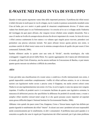 E-WASTE NEI PAESI IN VIA DI SVILUPPO
Quando si tratta questo argomento vanno fatte delle importanti premesse. Il problema dei rifiuti tossici
è infatti rilevante in molti paesi in via di sviluppo, ma lo è anche in potenze economiche mondiali come
Cina ed India, per ovvi motivi si parla quindi di situazioni completamente diverse. E' chiaro come
vadano ben distinti paesi in cui l'informatizzazione è in crescita ed in cui si sviluppa anche l'industria
del riciclaggio da quei paesi africani, che vengono invece sfruttati come semplici discariche. Non a
caso c'è anche un livello di consapevolezza diversa fra diversi importatori di e-waste. In Asia chi riceve
i rifiuti conosce esattamente la loro natura e sa valutare ogni singolo pezzo ricevuto, potendosi così
permettere una precisa selezione iniziale. Nei paesi africani invece questa perizia non esiste, si
accettano carichi di rifiuti tossici senza aver la minima consapevolezza di quello che può essere il loro
contenuto(C.Schmidt, 2006).

Sembra riflettersi anche in questo caso una sorta di “divide”, stavolta tecnologico, che vede
svantaggiati i soggetti più poveri della filiera. Se a questo aggiungiamo che il paese più informatizzato
al mondo, gli Stati Uniti d'America, non ha ancora ratificato la Convenzione di Basilea, si può intuire
quanto questo mercato sia nebuloso e difficile da controllare.


ASIA


Come già detto una classificazione di e-waste unica e condivisa a livello internazionale non esiste, è
quindi impossibile controllare completamente i traffici di rifiuti nell'area asiatica, in cui si ritrovano
nazioni con legislazioni molto severe e precise come il Giappone, ma anche enormi colossi come
l'India in cui una regolamentazione non esiste o la Cina, in cui le regole ci sono ma spesso non vengono
rispettate. Il traffico di prodotti nocivi è ovviamente facilitato da questo caos legislativo esistente; la
mancanza di definizioni precise che specifichino la differenza fra prodotti di seconda mano, e-waste e
semplici rifiuti metallici (mixed metal scrap) fa sì che questi possano essere importati od esportati
senza grosse difficoltà (Japan’s National Institute for Environmental Studies, 2006).

Abbiamo visto quindi che paesi come Cina, Giappone, Corea e Taiwan hanno regole ben definite per
quanto riguarda lo smaltimento dei rifiuti “interni”. In alcuni casi sono i produttori ad esser responsabili
anche economicamente per lo smaltimento, in altri i consumatori. Il problema nasce però quando ci si
concentra su quelle che sono le regole per l'esportazione dei rifiuti nazionali, per il già citato problema
 