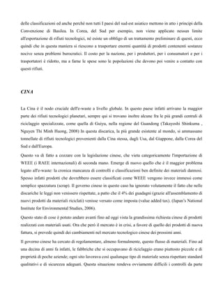delle classificazioni ed anche perché non tutti I paesi del sud-est asiatico mettono in atto i principi della
Convenzione di Basilea. In Corea, del Sud per esempio, non viene applicato nessun limite
all'esportazione di rifiuti tecnologici, né esiste un obbligo di un trattamento preliminare di questi, ecco
quindi che in questa maniera si riescono a trasportare enormi quantità di prodotti contenenti sostanze
nocive senza problemi burocratici. Il costo per la nazione, per i produttori, per i consumatori e per i
trasportatori è ridotto, ma a farne le spese sono le popolazioni che devono poi venire a contatto con
questi rifiuti.




CINA


La Cina è il nodo cruciale dell'e-waste a livello globale. In questo paese infatti arrivano la maggior
parte dei rifiuti tecnologici planetari, sempre qui si trovano inoltre alcune fra le più grandi centrali di
riciclaggio specializzate, come quella di Guiyu, nella regione del Guandong (Takayoshi Shinkuma ,
Nguyen Thi Minh Huong, 2008) In questa discarica, la più grande esistente al mondo, si ammassano
tonnellate di rifiuti tecnologici provenienti dalla Cina stessa, dagli Usa, dal Giappone, dalla Corea del
Sud e dall'Europa.

Questo va di fatto a cozzare con la legislazione cinese, che vieta categoricamente l'importazione di
WEEE (i RAEE internazionali) di seconda mano. Emerge di nuovo quello che è il maggior problema
legato all'e-waste: la cronica mancanza di controlli e classificazioni ben definite dei materiali dannosi.
Spesso infatti prodotti che dovrebbero essere classificati come WEEE vengono invece immessi come
semplice spazzatura (scrap). Il governo cinese in questo caso ha ignorato volutamente il fatto che nelle
discariche le leggi non venissero rispettate, a patto che il 4% dei guadagni (grazie all'assemblamento di
nuovi prodotti da materiali riciclati) venisse versato come imposta (value added tax). (Japan’s National
Institute for Environmental Studies, 2006).

Questo stato di cose è potuto andare avanti fino ad oggi vista la grandissima richiesta cinese di prodotti
realizzati con materiali usati. Ora che però il mercato è in crisi, a favore di quello dei prodotti di nuova
fattura, si prevede quindi dei cambiamenti nel mercato tecnologico cinese dei prossimi anni.

Il governo cinese ha cercato di regolamentare, almeno formalmente, questo flusso di materiali. Fino ad
una decina di anni fa infatti, le fabbriche che si occupavano di riciclaggio erano piuttosto piccole e di
proprietà di poche aziende; ogni sito lavorava così qualunque tipo di materiale senza rispettare standard
qualitativi e di sicurezza adeguati. Questa situazione rendeva ovviamente difficili i controlli da parte
 