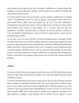 delle istituzioni, che non potevano fare altro che chiudere le fabbriche in cui venivano rilevate delle
irregolarità. A quel punto però bastava spostare i materiali illeciti da un sito all'altro e continuare nelle
attività illecite che erano la prassi.

Si è deciso quindi di attuare una nuova strategia: non più combattere semplicemente il riciclaggio
“sporco”, ma parallelamente favorire la nascita di impianti a norma.(Japan’s National Institute for
Environmental Studies, 2006) Guiyu nasce proprio così, pur con le sue mille contraddizioni.
L'accentramento di gran parte del materiale in arrivo ha infatti aiutato il controllo dei rifiuti in entrata
(senza debellare ancora l'afflusso di rifiuti illegali), ma si è trascinata dietro una delle tante
contraddizioni del gigante economico cinese. La situazione per quel che riguarda le condizioni di
lavoro dei dipendenti è infatti disastrosa e spesso a lavorare sui materiali dannosi vengono posti dei
bambini(Greenpeace, 2005).

La Cina però, visto il suo boom economico, ha dovuto contemporaneamente fronteggiare l'enorme
incremento di produzione locale di rifiuti tecnologici, dato che un numero sempre maggiore di persone
ha iniziato a potersi permettere televisori, elettrodomestici e cellulari. Nel 2004 ha quindi ufficialmente
definito quali fossero i rifiuti da considerare come e-waste: tv, frigoriferi, lavatrici, condizionatori d'aria
e personal computers. I distributori hanno il ruolo di raccolta dei rifiuti tecnologici dai consumatori,
dovranno poi inviarli ad impianti di riciclaggio certificati che si occuperanno dello smantellamento,
riutilizzo o smaltimento. Per incoraggiare questo processo sono stati rilasciati dei contributi da parte dei
produttori.




AFRICA


La situazione africana è ancora più selvaggia di quella asiatica, ma non è affatto legata alla produzione
interna di e-waste. Alcuni paesi (soprattutto la Nigeria) sono infatti delle semplici discariche di rifiuti
tecnologici occidentali.

Le stime non ufficiali dicono che per il porto di Lagos passino ogni mese più di 500 cargo contenenti
rifiuti tecnologici non classificati (C.Schmidt, 2006). Dato che per l'importazione di WEEE esistono
precise e costose tariffe, si preferisce classificare illegalmente tutti i rifiuti come semplice scrap, il reale
contenuto di questi cargo rimane quindi, fondamentalmente, un mistero. Di certo c'è il prezzo per un
singolo trasporto: 5000$, davvero esiguo rispetto ai regolari costi di smaltimento. Dal punto di vista
degli importatori il guadagno è quasi assicurato, dato che bastano 40 buoni computer in mezzo
 