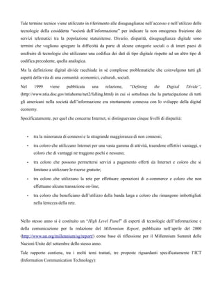 Tale termine tecnico viene utilizzato in riferimento alle disuguaglianze nell’accesso e nell’utilizzo delle
tecnologie della cosiddetta “società dell’informazione” per indicare la non omogenea fruizione dei
servizi telematici tra la popolazione statunitense. Divario, disparità, disuguaglianza digitale sono
termini che vogliono spiegare la difficoltà da parte di alcune categorie sociali o di interi paesi di
usufruire di tecnologie che utilizzano una codifica dei dati di tipo digitale rispetto ad un altro tipo di
codifica precedente, quella analogica.

Ma la definizione digital divide racchiude in sé complesse problematiche che coinvolgono tutti gli
aspetti della vita di una comunità: economici, culturali, sociali.

Nel       1999      viene     pubblicata      una      relazione,   “Defining    the    Digital     Divide”,
(http://www.ntia.doc.gov/ntiahome/net2/falling.html) in cui si sottolinea che la partecipazione di tutti
gli americani nella società dell’informazione era strettamente connessa con lo sviluppo della digital
economy.

Specificatamente, per quel che concerne Internet, si distinguevano cinque livelli di disparità:



      •   tra la minoranza di connessi e la stragrande maggioranza di non connessi;

      •   tra coloro che utilizzano Internet per una vasta gamma di attività, traendone effettivi vantaggi, e
          coloro che di vantaggi ne traggono pochi o nessuno;

      •   tra coloro che possono permettersi servizi a pagamento offerti da Internet e coloro che si
          limitano a utilizzare le risorse gratuite;

      •   tra coloro che utilizzano la rete per effettuare operazioni di e-commerce e coloro che non
          effettuano alcuna transazione on-line;

      •   tra coloro che beneficiano dell’utilizzo della banda larga e coloro che rimangono imbottigliati
          nella lentezza della rete.



Nello stesso anno si è costituito un “High Level Panel” di esperti di tecnologie dell’informazione e
della comunicazione per la redazione del Millennium Report, pubblicato nell’aprile del 2000
(http://www.un.org/millennium/sg/report/) come base di riflessione per il Millennium Summit delle
Nazioni Unite del settembre dello stesso anno.

Tale rapporto contiene, tra i molti temi trattati, tre proposte riguardanti specificatamente l’ICT
(Information Communication Technology):
 