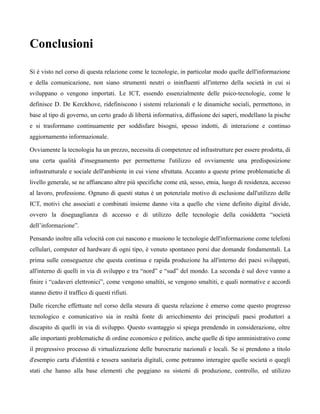 Conclusioni

Si è visto nel corso di questa relazione come le tecnologie, in particolar modo quelle dell'informazione
e della comunicazione, non siano strumenti neutri o ininfluenti all'interno della società in cui si
sviluppano o vengono importati. Le ICT, essendo essenzialmente delle psico-tecnologie, come le
definisce D. De Kerckhove, ridefiniscono i sistemi relazionali e le dinamiche sociali, permettono, in
base al tipo di governo, un certo grado di libertà informativa, diffusione dei saperi, modellano la pische
e si trasformano continuamente per soddisfare bisogni, spesso indotti, di interazione e continuo
aggiornamento informazionale.

Ovviamente la tecnologia ha un prezzo, necessita di competenze ed infrastrutture per essere prodotta, di
una certa qualità d'insegnamento per permetterne l'utilizzo ed ovviamente una predisposizione
infrastrutturale e sociale dell'ambiente in cui viene sfruttata. Accanto a queste prime problematiche di
livello generale, se ne affiancano altre più specifiche come età, sesso, etnia, luogo di residenza, accesso
al lavoro, professione. Ognuno di questi status è un potenziale motivo di esclusione dall'utilizzo delle
ICT, motivi che associati e combinati insieme danno vita a quello che viene definito digital divide,
ovvero la diseguaglianza di accesso e di utilizzo delle tecnologie della cosiddetta “società
dell’informazione”.

Pensando inoltre alla velocità con cui nascono e muoiono le tecnologie dell'informazione come telefoni
cellulari, computer ed hardware di ogni tipo, è venuto spontaneo porsi due domande fondamentali. La
prima sulle conseguenze che questa continua e rapida produzione ha all'interno dei paesi sviluppati,
all'interno di quelli in via di sviluppo e tra “nord” e “sud” del mondo. La seconda è sul dove vanno a
finire i “cadaveri elettronici”, come vengono smaltiti, se vengono smaltiti, e quali normative e accordi
stanno dietro il traffico di questi rifiuti.

Dalle ricerche effettuate nel corso della stesura di questa relazione è emerso come questo progresso
tecnologico e comunicativo sia in realtà fonte di arricchimento dei principali paesi produttori a
discapito di quelli in via di sviluppo. Questo svantaggio si spiega prendendo in considerazione, oltre
alle importanti problematiche di ordine economico e politico, anche quelle di tipo amministrativo come
il progressivo processo di virtualizzazione delle burocrazie nazionali e locali. Se si prendono a titolo
d'esempio carta d'identità e tessera sanitaria digitali, come potranno interagire quelle società o quegli
stati che hanno alla base elementi che poggiano su sistemi di produzione, controllo, ed utilizzo
 