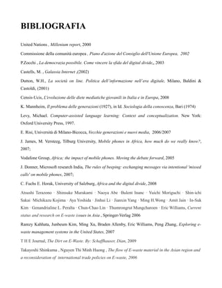 BIBLIOGRAFIA
United Nations , Millenium report, 2000

Commissione della comunità europea , Piano d'azione del Consiglio dell'Unione Europea, 2002

P.Zocchi , La democrazia possibile. Come vincere la sfida del digital divide,, 2003

Castells, M. , Galassia Internet ,(2002)

Dutton, W.H., La società on line. Politica dell’informazione nell’era digitale, Milano, Baldini &
Castoldi, (2001)

Censis-Ucis, L'evoluzione delle diete mediatiche giovanili in Italia e in Europa, 2008

K. Mannheim, Il problema delle generazioni (1927), in Id. Sociologia della conoscenza, Bari (1974)

Levy, Michael. Computer-assisted language learning: Context and conceptualization. New York:
Oxford University Press, 1997.

E. Risi, Università di Milano-Bicocca, Vecchie generazioni e nuovi media, 2006/2007

J. James, M. Versteeg, Tilburg University, Mobile phones in Africa, how much do we really know?,
2007;

Vodafone Group, Africa; the impact of mobile phones. Moving the debate forward, 2005

J. Donner, Microsoft research India, The rules of beeping: exchanging messages via intentional 'missed
calls' on mobile phones, 2007;

C. Fuchs E. Horak, University of Salzburg, Africa and the digital divide, 2008

Atsushi Terazono · Shinsuke Murakami · Naoya Abe ·Bulent Inanc · Yuichi Moriguchi · Shin-ichi
Sakai ·Michikazu Kojima · Aya Yoshida · Jinhui Li · Jianxin Yang · Ming H.Wong · Amit Jain · In-Suk
Kim · Genandrialine L. Peralta · Chun-Chao Lin · Thumrongrut Mungcharoen · Eric Williams, Current
status and research on E-waste issues in Asia , Springer-Verlag 2006

Ramzy Kahhata, Junbeum Kim, Ming Xu, Braden Allenby, Eric Williams, Peng Zhang, Exploring e-
waste management systems in the United States, 2007

T H E Journal, The Dirt on E-Waste. By: Schaffhauser, Dian, 2009

Takayoshi Shinkuma , Nguyen Thi Minh Huong , The flow of E-waste material in the Asian region and
a reconsideration of international trade policies on E-waste, 2006
 
