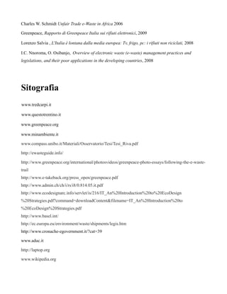 Charles W. Schmidt Unfair Trade e-Waste in Africa 2006

Greenpeace, Rapporto di Greenpeace Italia sui rifiuti elettronici, 2009

Lorenzo Salvia , L'Italia è lontana dalla media europea: Tv, frigo, pc: i rifiuti non riciclati, 2008

I.C. Nnoroma, O. Osibanjo, Overview of electronic waste (e-waste) management practices and
legislations, and their poor applications in the developing countries, 2008




Sitografia
www.tredcarpi.it

www.questotrentino.it

www.greenpeace.org

www.minambiente.it

www.compass.unibo.it/Materiali/Osservatorio/Tesi/Tesi_Riva.pdf

http://ewasteguide.info/

http://www.greenpeace.org/international/photosvideos/greenpeace-photo-essays/following-the-e-waste-
trail
http://www.e-takeback.org/press_open/greenpeace.pdf
http://www.admin.ch/ch/i/rs/i8/0.814.05.it.pdf
http://www.ecodesignarc.info/servlet/is/216/IT_An%20Introduction%20to%20EcoDesign
%20Strategies.pdf?command=downloadContent&filename=IT_An%20Introduction%20to
%20EcoDesign%20Strategies.pdf
http://www.basel.int/
http://ec.europa.eu/environment/waste/shipments/legis.htm
http://www.cronache-egovernment.it/?cat=39

www.aduc.it

http://laptop.org

www.wikipedia.org
 