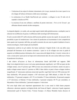 •   l’istituzione di un corpo di volontari, denominati cyber troops, incaricati di avviare i paesi in via
        di sviluppo all’utilizzo di Internet e delle nuove tecnologie;

    •   la costituzione di un Health InterNetwork per costruire e collegare in rete 10 mila siti di
        ospedali e cliniche nei PVS

    •   la creazione di una rete cellulare e satellitare di pronto intervento - First on the Ground - per
        affrontare disastri naturali ed altre emergenze.


La disparità digitale è, in realtà, solo uno degli aspetti indotti dalla globalizzazione e molteplici sono le
relazioni tra la diffusione di questa e la diffusione delle tecnologie dell’informazione.

Il ruolo cruciale della ICT nell'evoluzione dell'economia globale assume due aspetti: da una parte dà la
possibilità ai paesi di modernizzare i loro sistemi di produzione ed incrementare la loro competitività
tanto quanto mai in passato; dall’altra, per quelle economie che non sono in grado di adattarsi al nuovo
sistema tecnologico, ritardi sempre più incolmabili.

Ampiamente condivisa tra gli studiosi che hanno analizzato il digital divide è che una delle cause
principali del fenomeno sia di carattere economico: i paesi in via di sviluppo non sono in grado di
acquisire un’alfabetizzazione informatica che è causa stessa del digital divide, il circolo vizioso che si
viene a creare porta i paesi poveri ad impoverirsi ulteriormente dato che sono esclusi dalle nuove forme
di produzioni di ricchezza.

I dati relativi all’accesso ai flussi di informazione forniti dall’UNDP nel rapporto 2000
(http://www.digital-divide.it) sono in tal senso particolarmente significativi: nel 1998 nei paesi ad alto
sviluppo umano, circa 41 persone ogni 1000 avevano una connessione ad internet, mentre nei paesi a
medio sviluppo umano meno di 1 persona su 1000; il dato relativo ai paesi a basso sviluppo risultava
insignificante. E’ interessante analizzare alcuni dati specifici: negli Stati Uniti nel 1998 esistevano 661
linee telefoniche, 459 personal computer e 847 televisioni ogni 1000 abitanti, in Italia 451 linee
telefoniche, 173 personal computer e 451 TV, in Colombia 173 linee telefoniche, 28 personal computer
e 217 televisioni, in Pakistan 19 linee telefoniche, 4 personal computer, 88 TV, per concludere, in
Mozambico 4 linee telefoniche, 2 personal computer e 3 televisioni.

Nel corso degli ultimi anni importanti appuntamenti che si sono tenuti in Italia hanno proposto
riflessioni e decisioni operative sul digital divide: dal Forum di Napoli - attraverso il quale organismi
internazionali quali le Nazioni Unite, l’Unione Europea e la Banca Mondiale hanno discusso di
 