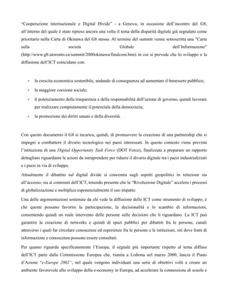“Cooperazione internazionale e Digital Divide” - a Genova, in occasione dell’incontro del G8,
all’interno del quale è stato ripreso ancora una volta il tema della disparità digitale già segnalato come
prioritario nella Carta di Okinawa del G8 stesso. Al termine del summit venne sottoscritta una "Carta
sulla                       società                       Globale                         dell’Informazione"
(http://www.g8.utoronto.ca/summit/2000okinawa/finalcom.htm) in cui si prevede che lo sviluppo e la
diffusione dell’ICT coincidano con:



    •   la crescita economica sostenibile, andando di conseguenza ad aumentare il benessere pubblico;

    •   la maggiore coesione sociale;

    •   il potenziamento della trasparenza e della responsabilità dell’azione di governo, quindi lavorare
        per realizzare compiutamente il potenziale della democrazia;

    •   la promozione dei diritti umani e della diversità.



Con questo documento il G8 si incarica, quindi, di promuovere la creazione di una partnership che si
impegni a combattere il divario tecnologico nei paesi interessati. In questo contesto viene prevista
l’istituzione di una Digital Opportunity Task Force (DOT Force), finalizzata a preparare un rapporto
dettagliato riguardante le azioni da intraprendere per ridurre il divario digitale tra i paesi industrializzati
e i paesi in via di sviluppo.

Attualmente il dibattito sul digital divide si concentra sugli aspetti geopolitici in relazione sia
all’accesso, sia ai contenuti dell’ICT, tenendo presente che la “Rivoluzione Digitale” accelera i processi
di globalizzazione e moltiplica esponenzialmente il suo impatto.

Una delle argomentazioni sostenute da chi vede la diffusione delle ICT come strumento di sviluppo, è
che queste possano favorire la partecipazione, la decisionalità e lo scambio di informazioni,
consentendo quindi un reale intervento delle persone sulle decisioni che li riguardano. La ICT può
garantire la creazione di networks e quindi di spazi pubblici per dibattiti fra le persone, canali
attraverso i quali far circolare conoscenze ed esperienze fra le persone e le istituzioni, siti dove fonti di
informazione e conoscenza possono essere consultati.

Per quanto riguarda specificatamente l’Europa, il segnale più importante rispetto al tema diffuso
dell’ICT parte dalla Commissione Europea che, riunita a Lisbona nel marzo 2000, lancia il Piano
d’Azione “e-Europe 2002”, nel quale vengono individuati una serie di obiettivi volti a creare un
ambiente favorevole allo sviluppo della e-economy in Europa, ad accelerare la connessione di scuole e
 
