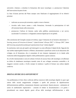 università a Internet, a stimolare la formazione alle nuove tecnologie e a promuovere l’adozione
dell’innovazione da parte di tutti.

Le linee d’azione previste dal Piano europeo sono finalizzate al raggiungimento di tre obiettivi
prioritari:



    •   realizzare un accesso più economico, rapido e sicuro a Internet;

    •   investire nelle risorse umane e nella formazione, favorendo la partecipazione di tutti
        all’economia basata sulla conoscenza;

    •   promuovere l’utilizzo di Internet, anche nella pubblica amministrazione e nei servizi,
        accelerando l’e-commerce e sviluppando contenuti digitali per le reti globali.



Alla conclusione del Consiglio europeo di Lisbona, segue l’istituzione di un’iniziativa denominata “e-
learning, pensare all’istruzione di domani”. I piani d’azione “eEurope 2002” e “eEurope 2005”, fanno
dell’elearning una priorità assoluta per la promozione di una “cultura digitale”.

In conclusione, tanti sono gli aspetti e gli interrogativi su come affrontare il digital divide. Oggi più che
mai sembra improrogabile fermarsi a riflettere, documentarsi e pianificare azioni sia di educazione allo
sviluppo, sia di formazione, che ci consentano di non rimanere impreparati e/o in ritardo nella
risoluzione delle disuguaglianze digitali e delle problematiche a questo connesse.

Se a livello internazionale si cerca di colmare il divario di accesso fisico alle tecnologie e di affermare
un diritto di cittadinanza tecnologica tenendo conto di uno sviluppo economico sostenibile e di
maggiore coesione sociale, a livello europeo la tendenza è quella di formare una cultura digitale
condivisa.




DIGITAL DIVIDE ED E-GOVERNMENT


Una problematica di forte rilievo sollevata dall'uso massiccio della tecnologia digitale in quasi ogni
settore delle società maggiormente sviluppate è quello del processo di digitalizzazione
dell'aministrazione pubblica, comunemente chiamato e-government. Questo processo - unitamente ad
azioni di cambiamento organizzativo - consente di trattare la documentazione e di gestire i
procedimenti con sistemi digitali, grazie all’uso delle tecnologie dell'informazione e della
 