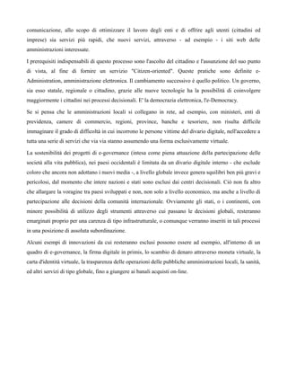 comunicazione, allo scopo di ottimizzare il lavoro degli enti e di offrire agli utenti (cittadini ed
imprese) sia servizi più rapidi, che nuovi servizi, attraverso - ad esempio - i siti web delle
amministrazioni interessate.

I prerequisiti indispensabili di questo processo sono l'ascolto del cittadino e l'assunzione del suo punto
di vista, al fine di fornire un servizio "Citizen-oriented". Queste pratiche sono definite e-
Administration, amministrazione elettronica. Il cambiamento successivo è quello politico. Un governo,
sia esso statale, regionale o cittadino, grazie alle nuove tecnologie ha la possibilità di coinvolgere
maggiormente i cittadini nei processi decisionali. E' la democrazia elettronica, l'e-Democracy.

Se si pensa che le amministrazioni locali si collegano in rete, ad esempio, con ministeri, enti di
previdenza, camere di commercio, regioni, province, banche e tesoriere, non risulta difficile
immaginare il grado di difficoltà in cui incorrono le persone vittime del divario digitale, nell'accedere a
tutta una serie di servizi che via via stanno assumendo una forma esclusivamente virtuale.

La sostenibilità dei progetti di e-governance (intesa come piena attuazione della partecipazione delle
società alla vita pubblica), nei paesi occidentali è limitata da un divario digitale interno - che esclude
coloro che ancora non adottano i nuovi media -, a livello globale invece genera squilibri ben più gravi e
pericolosi, dal momento che intere nazioni e stati sono esclusi dai centri decisionali. Ciò non fa altro
che allargare la voragine tra paesi sviluppati e non, non solo a livello economico, ma anche a livello di
partecipazione alle decisioni della comunità internazionale. Ovviamente gli stati, o i continenti, con
minore possibilità di utilizzo degli strumenti attraverso cui passano le decisioni globali, resteranno
emarginati proprio per una carenza di tipo infrastrutturale, o comunque verranno inseriti in tali processi
in una posizione di assoluta subordinazione.

Alcuni esempi di innovazioni da cui resteranno esclusi possono essere ad esempio, all'interno di un
quadro di e-governance, la firma digitale in primis, lo scambio di denaro attraverso moneta virtuale, la
carta d'identità virtuale, la trasparenza delle operazioni delle pubbliche amministrazioni locali, la sanità,
ed altri servizi di tipo globale, fino a giungere ai banali acquisti on-line.
 