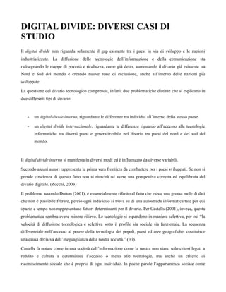 DIGITAL DIVIDE: DIVERSI CASI DI
STUDIO
Il digital divide non riguarda solamente il gap esistente tra i paesi in via di sviluppo e le nazioni
industrializzate. La diffusione delle tecnologie dell’informazione e della comunicazione sta
ridisegnando le mappe di povertà e ricchezza, come già detto, aumentando il divario già esistente tra
Nord e Sud del mondo e creando nuove zone di esclusione, anche all’interno delle nazioni più
sviluppate.

La questione del divario tecnologico comprende, infatti, due problematiche distinte che si esplicano in
due differenti tipi di divario:



    •   un digital divide interno, riguardante le differenze tra individui all’interno dello stesso paese.

    •   un digital divide internazionale, riguardante le differenze riguardo all’accesso alle tecnologie
        informatiche tra diversi paesi e generalizzabile nel divario tra paesi del nord e del sud del
        mondo.



Il digital divide interno si manifesta in diversi modi ed è influenzato da diverse variabili.

Secondo alcuni autori rappresenta la prima vera frontiera da combattere per i paesi sviluppati. Se non si
prende coscienza di questo fatto non si riuscirà ad avere una prospettiva corretta ed equilibrata del
divario digitale. (Zocchi, 2003)

Il problema, secondo Dutton (2001), è essenzialmente riferito al fatto che esiste una grossa mole di dati
che non è possibile filtrare, perciò ogni individuo si trova su di una autostrada informatica tale per cui
spazio e tempo non rappresentano fattori determinanti per il divario. Per Castells (2001), invece, questa
problematica sembra avere minore rilievo. Le tecnologie si espandono in maniera selettiva, per cui “la
velocità di diffusione tecnologica è selettiva sotto il profilo sia sociale sia funzionale. La sequenza
differenziale nell’accesso al potere della tecnologia dei popoli, paesi ed aree geografiche, costituisce
una causa decisiva dell’ineguaglianza della nostra società.” (ivi).

Castells fa notare come in una società dell’informazione come la nostra non siano solo criteri legati a
reddito e cultura a determinare l’accesso o meno alle tecnologie, ma anche un criterio di
riconoscimento sociale che è proprio di ogni individuo. In poche parole l’appartenenza sociale come
 