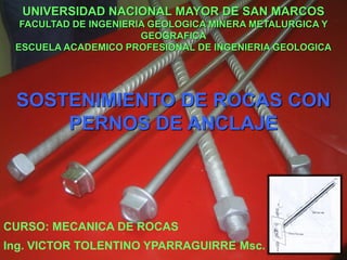 CURSO: MECANICA DE ROCAS
UNIVERSIDAD NACIONAL MAYOR DE SAN MARCOS
FACULTAD DE INGENIERIA GEOLOGICA MINERA METALURGICA Y
GEOGRAFICA
ESCUELA ACADEMICO PROFESIONAL DE INGENIERIA GEOLOGICA
Ing. VICTOR TOLENTINO YPARRAGUIRRE Msc.
SOSTENIMIENTO DE ROCAS CON
PERNOS DE ANCLAJE
 