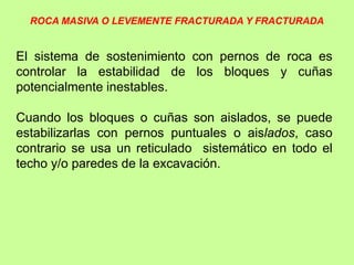 El sistema de sostenimiento con pernos de roca es
controlar la estabilidad de los bloques y cuñas
potencialmente inestables.
Cuando los bloques o cuñas son aislados, se puede
estabilizarlas con pernos puntuales o aislados, caso
contrario se usa un reticulado sistemático en todo el
techo y/o paredes de la excavación.
ROCA MASIVA O LEVEMENTE FRACTURADA Y FRACTURADA
 