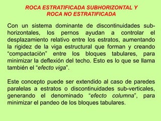 Con un sistema dominante de discontinuidades sub-
horizontales, los pernos ayudan a controlar el
desplazamiento relativo entre los estratos, aumentando
la rigidez de la viga estructural que forman y creando
“compactaciòn” entre los bloques tabulares, para
minimizar la deflexión del techo. Esto es lo que se llama
también el “efecto viga”.
Este concepto puede ser extendido al caso de paredes
paralelas a estratos o discontinuidades sub-verticales,
generando el denominado “efecto columna”, para
minimizar el pandeo de los bloques tabulares.
ROCA ESTRATIFICADA SUBHORIZONTAL Y
ROCA NO ESTRATIFICADA
 