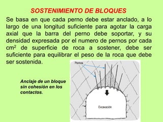 SOSTENIMIENTO DE BLOQUES
Se basa en que cada perno debe estar anclado, a lo
largo de una longitud suficiente para agotar la carga
axial que la barra del perno debe soportar, y su
densidad expresada por el numero de pernos por cada
cm2 de superficie de roca a sostener, debe ser
suficiente para equilibrar el peso de la roca que debe
ser sostenida.
Anclaje de un bloque
sin cohesión en los
contactos.
 