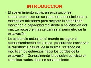 INTRODUCCION
• El sostenimiento activo en excavaciones
subterráneas son un conjunto de procedimientos y
materiales utilizados para mejorar la estabilidad,
mantener la capacidad resistente a solicitación del
macizo rocoso en las cercanías al perímetro de la
excavación.
• La tendencia actual en el mundo es lograr el
autosostenimento de la roca, procurando conservar
la resistencia natural de la misma, tratando de
movilizar los esfuerzos hacia los bordes de la
excavación. Generalmente la solución consiste en
combinar varios tipos de sostenimiento
 
