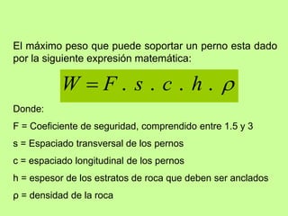 El máximo peso que puede soportar un perno esta dado
por la siguiente expresión matemática:

.
.
.
. h
c
s
F
W 
Donde:
F = Coeficiente de seguridad, comprendido entre 1.5 y 3
s = Espaciado transversal de los pernos
c = espaciado longitudinal de los pernos
h = espesor de los estratos de roca que deben ser anclados
ρ = densidad de la roca
 