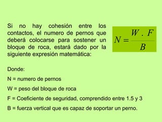 Si no hay cohesión entre los
contactos, el numero de pernos que
deberá colocarse para sostener un
bloque de roca, estará dado por la
siguiente expresión matemática:
B
F
W
N
.

Donde:
N = numero de pernos
W = peso del bloque de roca
F = Coeficiente de seguridad, comprendido entre 1.5 y 3
B = fuerza vertical que es capaz de soportar un perno.
 