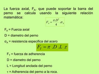 La fuerza axial, FA, que puede soportar la barra del
perno se calcula usando la siguiente relación
matemática:
FA = Fuerza axial
D = diametro del perno
σA = resistencia especifica del acero
A
A
D
F 

.
4
. 2


 .
.
. L
D
FT 
FT = fuerza de adherencia
D = diametro del perno
L = Longitud anclada del perno
 = Adherencia del perno a la roca.
 