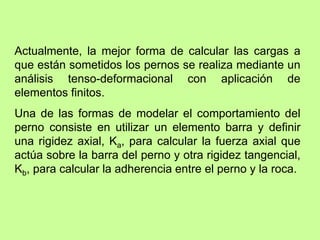 Actualmente, la mejor forma de calcular las cargas a
que están sometidos los pernos se realiza mediante un
análisis tenso-deformacional con aplicación de
elementos finitos.
Una de las formas de modelar el comportamiento del
perno consiste en utilizar un elemento barra y definir
una rigidez axial, Ka, para calcular la fuerza axial que
actúa sobre la barra del perno y otra rigidez tangencial,
Kb, para calcular la adherencia entre el perno y la roca.
 