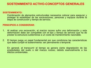 SOSTENIMIENTO ACTIVO-CONCEPTOS GENERALES
SOSTENIMIENTO:
Combinación de elementos estructurales necesarios colocar para asegurar y
proteger la estabilidad de las excavaciones, personas y equipos durante la
etapa de construcciòn y tiempo de servicio.
PRINCIPIOS A CONSIDERAR:
1. Al realizar una excavación, el macizo rocoso sufre una deformación y esta
deformación debe ser compatible con el tipo y tiempo de servicio que ha de
prestar la estructura subterránea a un costo de mantenimiento razonable.
2. El tiempo juega un papel fundamental por que condiciona las características
que debe cumplir el sostenimiento: ser permanente o temporal.
En general, al transcurrir el tiempo se genera cierta degradación de las
propiedades del suelo o del macizo rocoso, debido esencialmente a los
efectos ambientales.
 