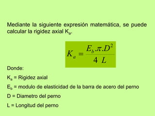 Mediante la siguiente expresión matemática, se puede
calcular la rigidez axial Ka.
L
D
E
K b
a
4
.
. 2


Donde:
Ka = Rigidez axial
Eb = modulo de elasticidad de la barra de acero del perno
D = Diametro del perno
L = Longitud del perno
 