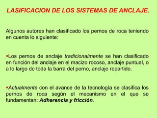 LASIFICACION DE LOS SISTEMAS DE ANCLAJE.
Algunos autores han clasificado los pernos de roca teniendo
en cuenta lo siguiente:
Los pernos de anclaje tradicionalmente se han clasificado
en función del anclaje en el macizo rocoso, anclaje puntual, o
a lo largo de toda la barra del perno, anclaje repartido.
Actualmente con el avance de la tecnología se clasifica los
pernos de roca según el mecanismo en el que se
fundamentan: Adherencia y fricción.
 