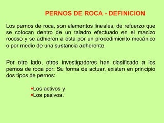 Los pernos de roca, son elementos lineales, de refuerzo que
se colocan dentro de un taladro efectuado en el macizo
rocoso y se adhieren a ésta por un procedimiento mecánico
o por medio de una sustancia adherente.
Por otro lado, otros investigadores han clasificado a los
pernos de roca por: Su forma de actuar, existen en principio
dos tipos de pernos:
Los activos y
Los pasivos.
PERNOS DE ROCA - DEFINICION
 