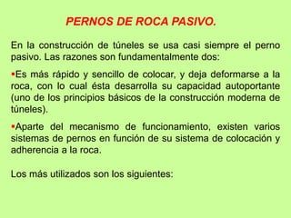En la construcción de túneles se usa casi siempre el perno
pasivo. Las razones son fundamentalmente dos:
Es más rápido y sencillo de colocar, y deja deformarse a la
roca, con lo cual ésta desarrolla su capacidad autoportante
(uno de los principios básicos de la construcción moderna de
túneles).
Aparte del mecanismo de funcionamiento, existen varios
sistemas de pernos en función de su sistema de colocación y
adherencia a la roca.
Los más utilizados son los siguientes:
PERNOS DE ROCA PASIVO.
 