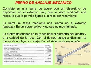 PERNO DE ANCLAJE MECANICO
Consiste en una barra de acero con un dispositivo de
expansión en el extremo final, que se abre mediante una
rosca, lo que le permite fijarse a la roca por rozamiento.
La barra se tensa mediante una tuerca en el extremo
(cabeza). Es un perno activo, y su uso es muy limitado.
La fuerza de anclaje es muy sensible al diámetro del taladro y
a la calidad de la roca. Con el tiempo tiende a disminuir la
fuerza de anclaje por relajación del sistema de expansión.
 
