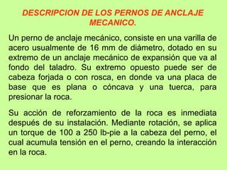 DESCRIPCION DE LOS PERNOS DE ANCLAJE
MECANICO.
Un perno de anclaje mecánico, consiste en una varilla de
acero usualmente de 16 mm de diámetro, dotado en su
extremo de un anclaje mecánico de expansión que va al
fondo del taladro. Su extremo opuesto puede ser de
cabeza forjada o con rosca, en donde va una placa de
base que es plana o cóncava y una tuerca, para
presionar la roca.
Su acción de reforzamiento de la roca es inmediata
después de su instalación. Mediante rotación, se aplica
un torque de 100 a 250 lb-pie a la cabeza del perno, el
cual acumula tensión en el perno, creando la interacción
en la roca.
 