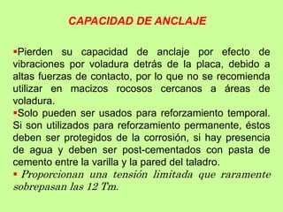 Pierden su capacidad de anclaje por efecto de
vibraciones por voladura detrás de la placa, debido a
altas fuerzas de contacto, por lo que no se recomienda
utilizar en macizos rocosos cercanos a áreas de
voladura.
Solo pueden ser usados para reforzamiento temporal.
Si son utilizados para reforzamiento permanente, éstos
deben ser protegidos de la corrosión, si hay presencia
de agua y deben ser post-cementados con pasta de
cemento entre la varilla y la pared del taladro.
 Proporcionan una tensión limitada que raramente
sobrepasan las 12 Tm.
CAPACIDAD DE ANCLAJE
 