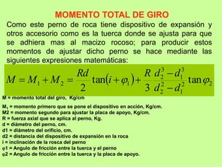 Como este perno de roca tiene dispositivo de expansión y
otros accesorio como es la tuerca donde se ajusta para que
se adhiera mas al macizo rocoso; para producir estos
momentos de ajustar dicho perno se hace mediante las
siguientes expresiones matemáticas:
  2
2
1
2
2
3
1
3
2
1
2
1 tan
3
tan
2


d
d
d
d
R
i
Rd
M
M
M







M = momento total del giro, Kg/cm
M1 = momento primero que se pone el dispositivo en acción, Kg/cm.
M2 = momento segundo para ajustar la placa de apoyo, Kg/cm.
R = fuerza axial que se aplica al perno, Kg.
d = diámetro del perno, cm.
d1 = diámetro del orificio, cm.
d2 = distancia del dispositivo de expansión en la roca
i = inclinación de la rosca del perno
1 = Angulo de fricción entre la tuerca y el perno
2 = Angulo de fricción entre la tuerca y la placa de apoyo.
MOMENTO TOTAL DE GIRO
 