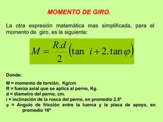 La otra expresión matemática mas simplificada, para el
momento de giro, es la siguiente:
 

tan
.
2
tan
2
.

 i
d
R
M
Donde:
M = momento de torsión, Kg/cm
R = fuerza axial que se aplica al perno, Kg.
d = diametro del perno, cm.
i = inclinación de la rosca del perno, en promedio 2.5º
 = Angulo de fricción entre la tuerca y la placa de apoyo, en
promedio 16º
MOMENTO DE GIRO.
 