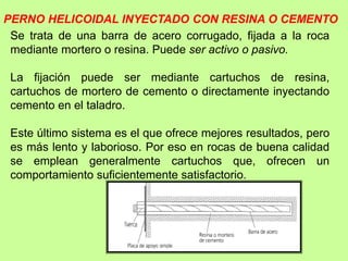 PERNO HELICOIDAL INYECTADO CON RESINA O CEMENTO
Se trata de una barra de acero corrugado, fijada a la roca
mediante mortero o resina. Puede ser activo o pasivo.
La fijación puede ser mediante cartuchos de resina,
cartuchos de mortero de cemento o directamente inyectando
cemento en el taladro.
Este último sistema es el que ofrece mejores resultados, pero
es más lento y laborioso. Por eso en rocas de buena calidad
se emplean generalmente cartuchos que, ofrecen un
comportamiento suficientemente satisfactorio.
 