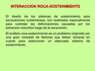 INTERACCION ROCA-SOSTENIMIENTO
El diseño de los sistemas de sostenimiento para
excavaciones subterráneas, son realizados especialmente
para controlar las deformaciones causadas por los
esfuerzos inducidos luego de la excavación.
El análisis roca-sostenimiento es un problema originado por
una gran variedad de factores que deben tomarse en
cuenta para seleccionar un adecuado sistema de
sostenimiento.
 