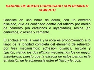 BARRAS DE ACERO CORRUGADO CON RESINA O
CEMENTO
Consiste en una barra de acero, con un extremo
biselado, que es confinado dentro del taladro por medio
de cemento (en cartuchos o inyectados), resina (en
cartuchos) o resina y cemento.
El anclaje entre la varilla y la roca es proporcionado a lo
largo de la longitud completa del elemento de refuerzo,
por tres mecanismos: adhesión química, fricción y
fijación, siendo los dos últimos mecanismos los de mayor
importancia, puesto que la eficacia de estos pernos está
en función de la adherencia entre el fierro y la roca.
 