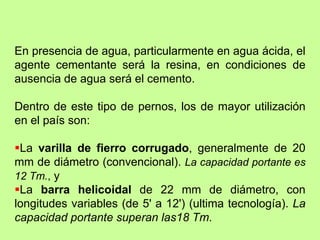 En presencia de agua, particularmente en agua ácida, el
agente cementante será la resina, en condiciones de
ausencia de agua será el cemento.
Dentro de este tipo de pernos, los de mayor utilización
en el país son:
La varilla de fierro corrugado, generalmente de 20
mm de diámetro (convencional). La capacidad portante es
12 Tm., y
La barra helicoidal de 22 mm de diámetro, con
longitudes variables (de 5' a 12') (ultima tecnología). La
capacidad portante superan las18 Tm.
 