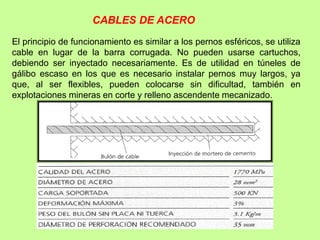 El principio de funcionamiento es similar a los pernos esféricos, se utiliza
cable en lugar de la barra corrugada. No pueden usarse cartuchos,
debiendo ser inyectado necesariamente. Es de utilidad en túneles de
gálibo escaso en los que es necesario instalar pernos muy largos, ya
que, al ser flexibles, pueden colocarse sin dificultad, también en
explotaciones mineras en corte y relleno ascendente mecanizado.
CABLES DE ACERO
 